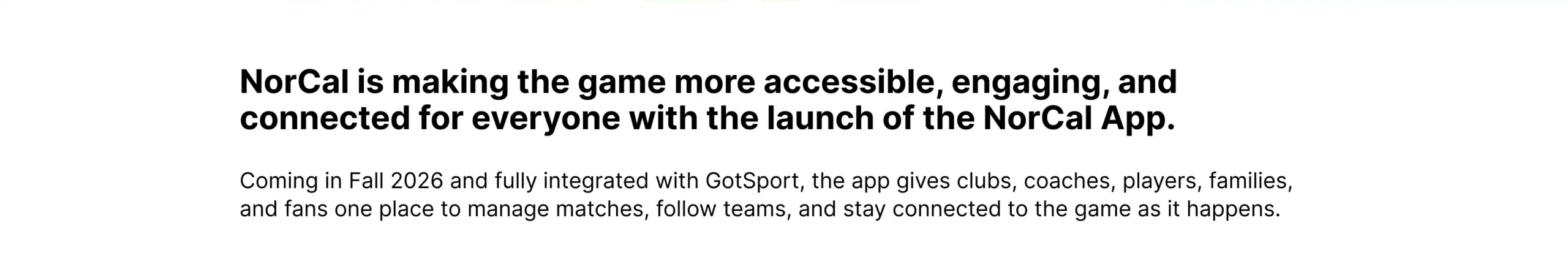 NorCal is making the game more accessible, engaging, and connected for everyone with the launch of the NorCal App. Coming in Fall 2026 and fully integrated with GotSport, the app gives clubs, coaches, players, families, and fans one place to manage matches, follow teams, and stay connected to the game as it happens.