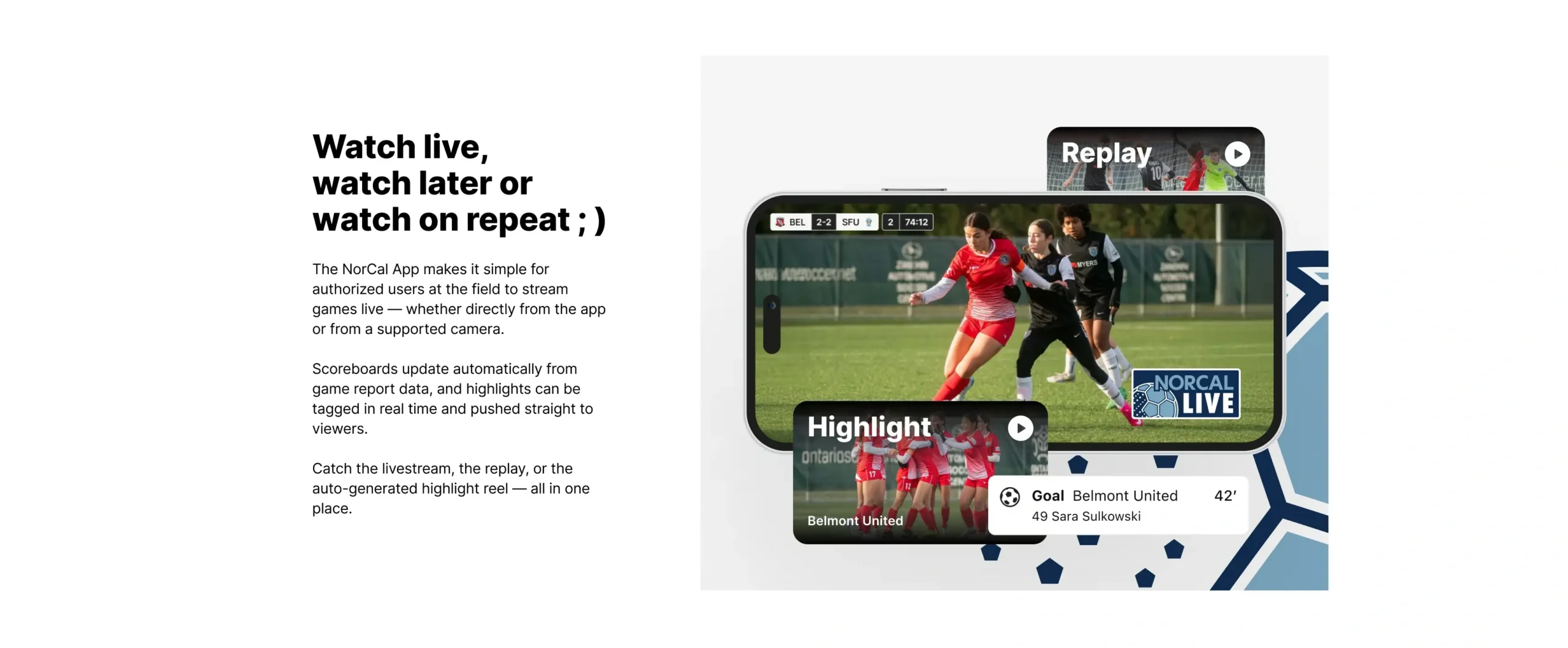 Watch live, watch later or watch on repeat. The NorCal App makes it simple for authorized users at the field to stream games live — whether directly from the app or from a supported camera. Scoreboards update automatically from game report data, and highlights can be tagged in real time and pushed straight to viewers. Catch the livestream, the replay, or the auto-generated highlight reel — all in one place.