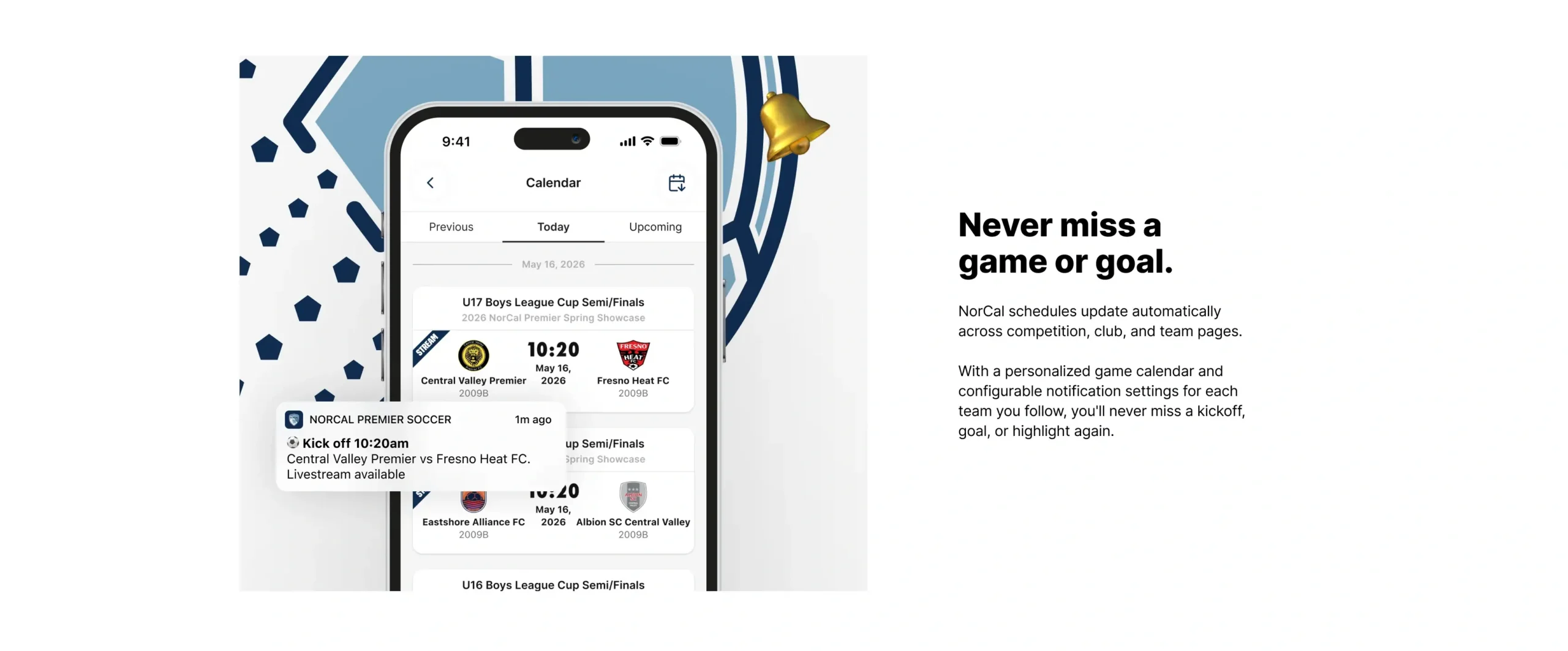Never miss a game or goal. NorCal schedules update automatically across competition, club, and team pages. With a personalized game calendar and configurable notification settings for each team you follow, you'll never miss a kickoff, goal, or highlight again.