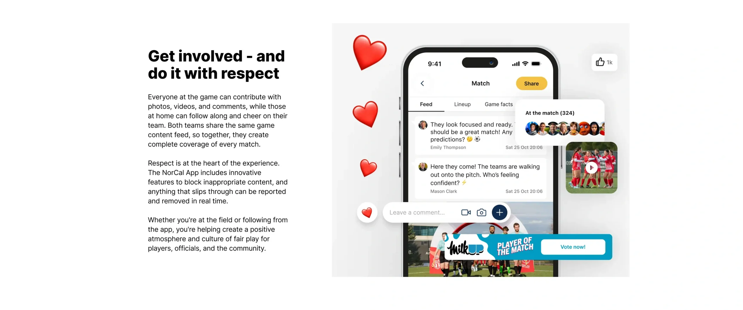 Get involved - and do it with respect. Everyone at the game can contribute with photos, videos, and comments, while those at home can follow along and cheer on their team. Both teams share the same game content feed, so together, they create complete coverage of every match. Respect is at the heart of the experience. The NorCal App includes innovative features to block inappropriate content, and anything that slips through can be reported and removed in real time. Whether you're at the field or following from the app, you're helping create a positive atmosphere and culture of fair play for players, officials, and the community.